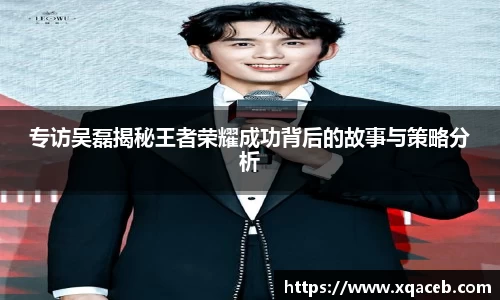 专访吴磊揭秘王者荣耀成功背后的故事与策略分析